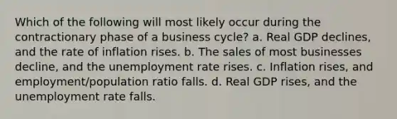 Which of the following will most likely occur during the contractionary phase of a business cycle? a. Real GDP declines, and the rate of inflation rises. b. The sales of most businesses decline, and the unemployment rate rises. c. Inflation rises, and employment/population ratio falls. d. Real GDP rises, and the unemployment rate falls.