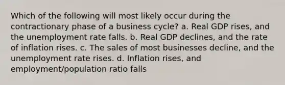 Which of the following will most likely occur during the contractionary phase of a business cycle? a. Real GDP rises, and the unemployment rate falls. b. Real GDP declines, and the rate of inflation rises. c. The sales of most businesses decline, and the unemployment rate rises. d. Inflation rises, and employment/population ratio falls