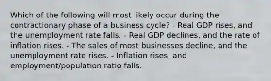 Which of the following will most likely occur during the contractionary phase of a business cycle? - Real GDP rises, and the <a href='https://www.questionai.com/knowledge/kh7PJ5HsOk-unemployment-rate' class='anchor-knowledge'>unemployment rate</a> falls. - Real GDP declines, and the rate of inflation rises. - The sales of most businesses decline, and the unemployment rate rises. - Inflation rises, and employment/population ratio falls.