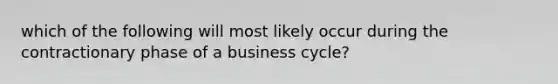 which of the following will most likely occur during the contractionary phase of a business cycle?