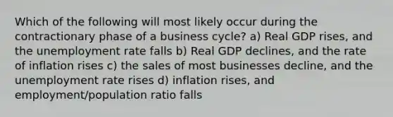 Which of the following will most likely occur during the contractionary phase of a business cycle? a) Real GDP rises, and the unemployment rate falls b) Real GDP declines, and the rate of inflation rises c) the sales of most businesses decline, and the unemployment rate rises d) inflation rises, and employment/population ratio falls