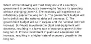 Which of the following will most likely occur if a country's government is continuously borrowing to finance its spending without changing taxes? A. The economy will experience an inflationary gap in the long run. B. The government budget will be in deficit and the national debt will decrease. C. The government budget will be in surplus and the national debt will increase. D. Private investment in plant and equipment will decrease, resulting in a lower rate of economic growth in the long run. E. Private investment in plant and equipment will increase, resulting in a higher rate of economic growth in the long run.