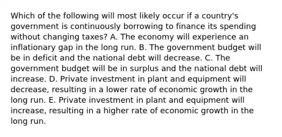 Which of the following will most likely occur if a country's government is continuously borrowing to finance its spending without changing taxes? A. The economy will experience an inflationary gap in the long run. B. The government budget will be in deficit and the national debt will decrease. C. The government budget will be in surplus and the national debt will increase. D. Private investment in plant and equipment will decrease, resulting in a lower rate of economic growth in the long run. E. Private investment in plant and equipment will increase, resulting in a higher rate of economic growth in the long run.