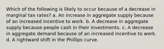 Which of the following is likely to occur because of a decrease in marginal tax rates? a. An increase in aggregate supply because of an increased incentive to work. b. A decrease in aggregate supply because people cash in their investments. c. A decrease in aggregate demand because of an increased incentive to work. d. A rightward shift in the Phillips curve.