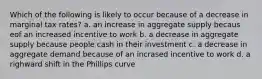 Which of the following is likely to occur because of a decrease in marginal tax rates? a. an increase in aggregate supply becaus eof an increased incentive to work b. a decrease in aggregate supply because people cash in their investment c. a decrease in aggregate demand because of an incrased incentive to work d. a righward shift in the Phillips curve