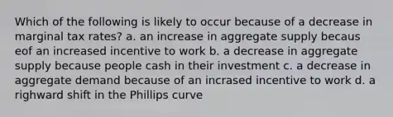 Which of the following is likely to occur because of a decrease in marginal tax rates? a. an increase in aggregate supply becaus eof an increased incentive to work b. a decrease in aggregate supply because people cash in their investment c. a decrease in aggregate demand because of an incrased incentive to work d. a righward shift in the Phillips curve