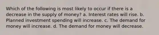 Which of the following is most likely to occur if there is a decrease in the supply of money? a. Interest rates will rise. b. Planned investment spending will increase. c. The demand for money will increase. d. The demand for money will decrease.