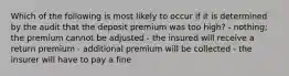 Which of the following is most likely to occur if it is determined by the audit that the deposit premium was too high? - nothing; the premium cannot be adjusted - the insured will receive a return premium - additional premium will be collected - the insurer will have to pay a fine