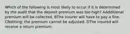 Which of the following is most likely to occur if it is determined by the audit that the deposit premium was too high? AAdditional premium will be collected. BThe insurer will have to pay a fine. CNothing; the premium cannot be adjusted. DThe insured will receive a return premium.