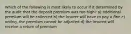 Which of the following is most likely to occur if it determined by the audit that the deposit premium was too high? a) additional premium will be collected b) the insurer will have to pay a fine c) noting, the premium cannot be adjusted d) the insured will receive a return of premium