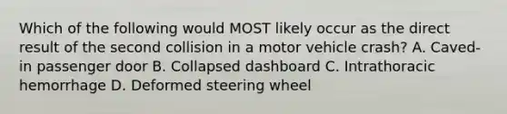 Which of the following would MOST likely occur as the direct result of the second collision in a motor vehicle crash? A. Caved-in passenger door B. Collapsed dashboard C. Intrathoracic hemorrhage D. Deformed steering wheel