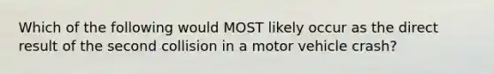 Which of the following would MOST likely occur as the direct result of the second collision in a motor vehicle crash?