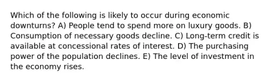 Which of the following is likely to occur during economic downturns? A) People tend to spend more on luxury goods. B) Consumption of necessary goods decline. C) Long-term credit is available at concessional rates of interest. D) The purchasing power of the population declines. E) The level of investment in the economy rises.