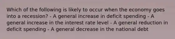 Which of the following is likely to occur when the economy goes into a recession? - A general increase in deficit spending - A general increase in the interest rate level - A general reduction in deficit spending - A general decrease in the national debt