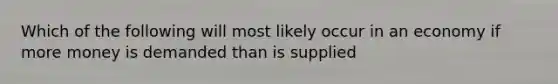 Which of the following will most likely occur in an economy if more money is demanded than is supplied