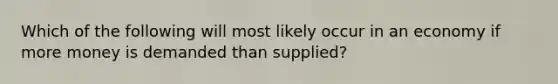 Which of the following will most likely occur in an economy if more money is demanded than supplied?