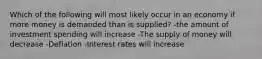 Which of the following will most likely occur in an economy if more money is demanded than is supplied? -the amount of investment spending will increase -The supply of money will decrease -Deflation -Interest rates will increase