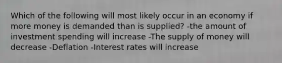 Which of the following will most likely occur in an economy if more money is demanded than is supplied? -the amount of investment spending will increase -The <a href='https://www.questionai.com/knowledge/kUIOOoB75i-supply-of-money' class='anchor-knowledge'>supply of money</a> will decrease -Deflation -Interest rates will increase