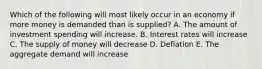 Which of the following will most likely occur in an economy if more money is demanded than is supplied? A. The amount of investment spending will increase. B. Interest rates will increase C. The supply of money will decrease D. Deflation E. The aggregate demand will increase