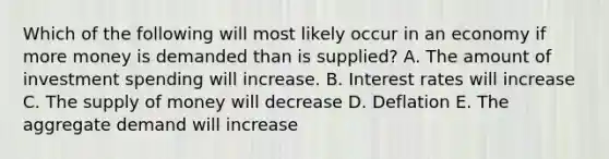 Which of the following will most likely occur in an economy if more money is demanded than is supplied? A. The amount of investment spending will increase. B. Interest rates will increase C. The supply of money will decrease D. Deflation E. The aggregate demand will increase