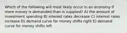 Which of the following will most likely occur in an economy if more money is demanded than is supplied? A) the amount of investment spending B) interest rates decrease C) interest rates increase D) demand curve for money shifts right E) demand curve for money shifts left