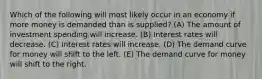 Which of the following will most likely occur in an economy if more money is demanded than is supplied? (A) The amount of investment spending will increase. (B) Interest rates will decrease. (C) Interest rates will increase. (D) The demand curve for money will shift to the left. (E) The demand curve for money will shift to the right.