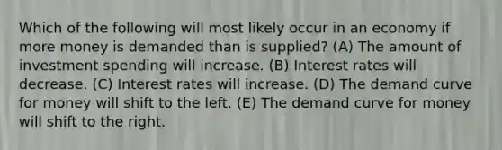 Which of the following will most likely occur in an economy if more money is demanded than is supplied? (A) The amount of investment spending will increase. (B) Interest rates will decrease. (C) Interest rates will increase. (D) The demand curve for money will shift to the left. (E) The demand curve for money will shift to the right.