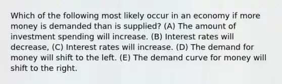 Which of the following most likely occur in an economy if more money is demanded than is supplied? (A) The amount of investment spending will increase. (B) Interest rates will decrease, (C) Interest rates will increase. (D) The demand for money will shift to the left. (E) The demand curve for money will shift to the right.