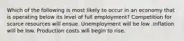 Which of the following is most likely to occur in an economy that is operating below its level of full employment? Competition for scarce resources will ensue. Unemployment will be low .Inflation will be low. Production costs will begin to rise.