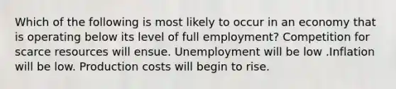 Which of the following is most likely to occur in an economy that is operating below its level of full employment? Competition for scarce resources will ensue. Unemployment will be low .Inflation will be low. Production costs will begin to rise.