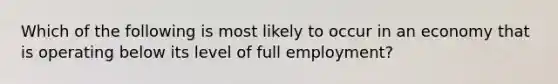 Which of the following is most likely to occur in an economy that is operating below its level of full employment?