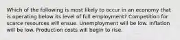 Which of the following is most likely to occur in an economy that is operating below its level of full employment? Competition for scarce resources will ensue. Unemployment will be low. Inflation will be low. Production costs will begin to rise.