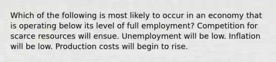 Which of the following is most likely to occur in an economy that is operating below its level of full employment? Competition for scarce resources will ensue. Unemployment will be low. Inflation will be low. Production costs will begin to rise.