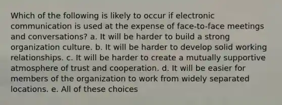 Which of the following is likely to occur if electronic communication is used at the expense of face-to-face meetings and conversations? a. It will be harder to build a strong organization culture. b. It will be harder to develop solid working relationships. c. It will be harder to create a mutually supportive atmosphere of trust and cooperation. d. It will be easier for members of the organization to work from widely separated locations. e. All of these choices