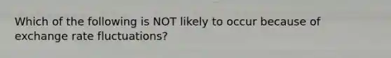 Which of the following is NOT likely to occur because of exchange rate fluctuations?