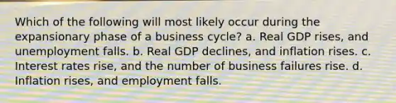 Which of the following will most likely occur during the expansionary phase of a business cycle? a. Real GDP rises, and unemployment falls. b. Real GDP declines, and inflation rises. c. Interest rates rise, and the number of business failures rise. d. Inflation rises, and employment falls.