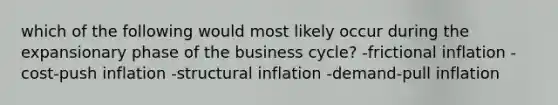 which of the following would most likely occur during the expansionary phase of the business cycle? -frictional inflation -cost-push inflation -structural inflation -demand-pull inflation