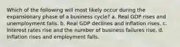 Which of the following will most likely occur during the expansionary phase of a business cycle? a. Real GDP rises and unemployment falls. b. Real GDP declines and inflation rises. c. Interest rates rise and the number of business failures rise. d. Inflation rises and employment falls.