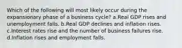 Which of the following will most likely occur during the expansionary phase of a business cycle? a.Real GDP rises and unemployment falls. b.Real GDP declines and inflation rises. c.Interest rates rise and the number of business failures rise. d.Inflation rises and employment falls.