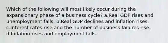 Which of the following will most likely occur during the expansionary phase of a business cycle? a.Real GDP rises and unemployment falls. b.Real GDP declines and inflation rises. c.Interest rates rise and the number of business failures rise. d.Inflation rises and employment falls.