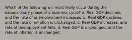 Which of the following will most likely occur during the expansionary phase of a business cycle? a. Real GDP declines, and the rate of unemployment increases. b. Real GDP declines, and the rate of inflation is unchanged. c. Real GDP increases, and rate of unemployment falls. d. Real GDP is unchanged, and the rate of inflation is unchanged.