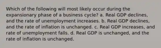 Which of the following will most likely occur during the expansionary phase of a business cycle? a. Real GDP declines, and the rate of unemployment increases. b. Real GDP declines, and the rate of inflation is unchanged. c. Real GDP increases, and rate of unemployment falls. d. Real GDP is unchanged, and the rate of inflation is unchanged.