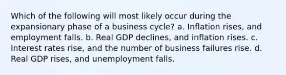 Which of the following will most likely occur during the expansionary phase of a business cycle? a. Inflation rises, and employment falls. b. Real GDP declines, and inflation rises. c. Interest rates rise, and the number of business failures rise. d. Real GDP rises, and unemployment falls.