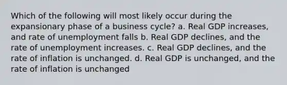 Which of the following will most likely occur during the expansionary phase of a business cycle? a. Real GDP increases, and rate of unemployment falls b. Real GDP declines, and the rate of unemployment increases. c. Real GDP declines, and the rate of inflation is unchanged. d. Real GDP is unchanged, and the rate of inflation is unchanged