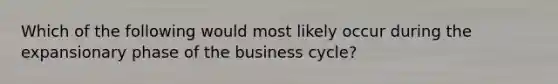 Which of the following would most likely occur during the expansionary phase of the business cycle?