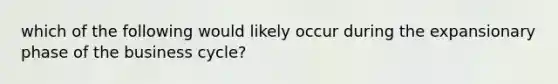 which of the following would likely occur during the expansionary phase of the business cycle?