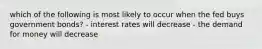 which of the following is most likely to occur when the fed buys government bonds? - interest rates will decrease - the demand for money will decrease