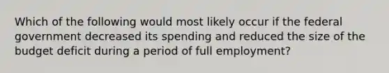 Which of the following would most likely occur if the federal government decreased its spending and reduced the size of the budget deficit during a period of full employment?