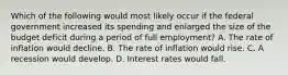 Which of the following would most likely occur if the federal government increased its spending and enlarged the size of the budget deficit during a period of full employment? A. The rate of inflation would decline. B. The rate of inflation would rise. C. A recession would develop. D. Interest rates would fall.