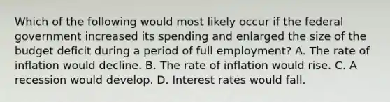 Which of the following would most likely occur if the federal government increased its spending and enlarged the size of the budget deficit during a period of full employment? A. The rate of inflation would decline. B. The rate of inflation would rise. C. A recession would develop. D. Interest rates would fall.